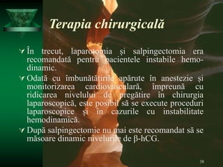 38
Terapia chirurgicală
 În trecut, laparotomia și salpingectomia era
recomandată pentru pacientele instabile hemo-
dinamic.
 Odată cu îmbunătățirile apărute în anestezie și
monitorizarea cardiovasculară, împreună cu
ridicarea nivelului de pregătire în chirurgia
laparoscopică, este posibil să se execute proceduri
laparoscopice și în cazurile cu instabilitate
hemodinamică.
 După salpingectomie nu mai este recomandat să se
măsoare dinamic nivelurile de β-hCG.
 