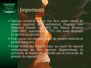 4
Importanță
 Sarcina ectopică a fost cea de-a patra cauză de
moarte maternă în Confidential Enquiry into
Maternal Deaths (CEMD) din Marea Britanie
2000-2002, reprezentând 73% din toate decesele
în sarcina incipientă.
 Este cauza cea mai frecventă de moarte maternă în
primul trimestru.
 Două treimi din femeile care au murit de sarcină
extrauterină au fost incorect diagnosticate în
serviciile de medicină generală sau la serviciile de
primire de urgență
 