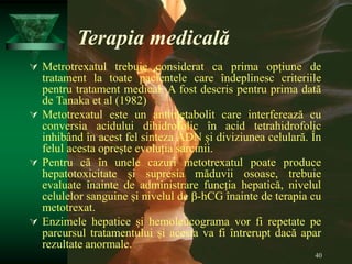 40
Terapia medicală
 Metrotrexatul trebuie considerat ca prima opțiune de
tratament la toate pacientele care îndeplinesc criteriile
pentru tratament medical. A fost descris pentru prima dată
de Tanaka et al (1982)
 Metotrexatul este un antimetabolit care interferează cu
conversia acidului dihidrofolic în acid tetrahidrofolic
inhibând în acest fel sinteza ADN și diviziunea celulară. În
felul acesta oprește evoluția sarcinii.
 Pentru că în unele cazuri metotrexatul poate produce
hepatotoxicitate și supresia măduvii osoase, trebuie
evaluate înainte de administrare funcția hepatică, nivelul
celulelor sanguine și nivelul de β-hCG înainte de terapia cu
metotrexat.
 Enzimele hepatice și hemoleucograma vor fi repetate pe
parcursul tratamentului și acesta va fi întrerupt dacă apar
rezultate anormale.
 