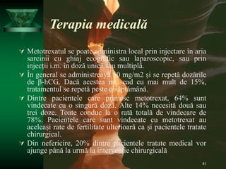 41
Terapia medicală
 Metotrexatul se poate administra local prin injectare în aria
sarcinii cu ghiaj ecografic sau laparoscopic, sau prin
injecții i.m. în doză unică sau multiplă.
 În general se administreayă 50 mg/m2 și se repetă dozările
de β-hCG. Dacă acestea nu scad cu mai mult de 15%,
tratamentul se repetă peste o săptămână.
 Dintre pacientele care primesc metotrexat, 64% sunt
vindecate cu o singură doză. Alte 14% necesită două sau
trei doze. Toate conduc la o rată totală de vindecare de
78%. Pacientele care sunt vindecate cu metotrexat au
aceleași rate de fertilitate ulterioară ca și pacientele tratate
chirurgical.
 Din nefericire, 20% dintre pacientele tratate medical vor
ajunge până la urmă la intervenție chirurgicală
 