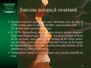 43
Sarcina ectopică ovariană
 Sarcina ovariană este și mai rară. Incidența este de una la
2100 sarcini până la una la 60.000, reprezentând între 1 și
3% dintre toate sarcinile ectopice
 În 1878, Spiegelberg descrie patru criterii pentru diagnos-
ticul anatomopatologic al sarcinii ectopice: trompa trebuie
să fie normală, sacul gestațional trebuie să fie situat anato-
mic pe ovar, ovarul și sacul gestațional trebuie să fie legate
de ligamentul utero-ovarian, țesutul placentar trebuie să fie
amestecat cu corticala ovarului.
 Tratamentul constă în ovariectomie sau rezecție parțială de
ovar
 