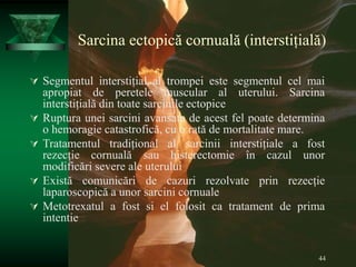 44
Sarcina ectopică cornuală (interstițială)
 Segmentul interstițial al trompei este segmentul cel mai
apropiat de peretele muscular al uterului. Sarcina
interstițială din toate sarcinile ectopice
 Ruptura unei sarcini avansate de acest fel poate determina
o hemoragie catastrofică, cu o rată de mortalitate mare.
 Tratamentul tradițional al sarcinii interstițiale a fost
rezecție cornuală sau histerectomie în cazul unor
modificări severe ale uterului
 Există comunicări de cazuri rezolvate prin rezecție
laparoscopică a unor sarcini cornuale
 Metotrexatul a fost si el folosit ca tratament de prima
intentie
 