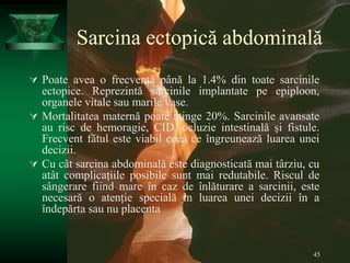 45
Sarcina ectopică abdominală
 Poate avea o frecvență până la 1.4% din toate sarcinile
ectopice. Reprezintă sarcinile implantate pe epiploon,
organele vitale sau marile vase.
 Mortalitatea maternă poate atinge 20%. Sarcinile avansate
au risc de hemoragie, CID, ocluzie intestinală și fistule.
Frecvent fătul este viabil ceea ce îngreunează luarea unei
decizii.
 Cu cât sarcina abdominală este diagnosticată mai târziu, cu
atât complicațiile posibile sunt mai redutabile. Riscul de
sângerare fiind mare în caz de înlăturare a sarcinii, este
necesară o atenție specială în luarea unei decizii în a
îndepărta sau nu placenta
 