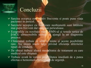 46
Concluzii
 Sarcina ectopica este relativ frecventa si poate pune viața
pacientei in pericol.
 Sarcinile ectopice cu localizare neobișnuită sunt întâlnite
mai puțin frecvent dar sunt mai periculoase.
 Ecografiile cu rezoluție mare, RMN-ul și testele serice de
β-hCG ultrasensibile trebuie să ajungă la un diagnostic
precoce.
 Clinicianul trebuie să aibă în minte și aceste posibilități
rare. Nu există studii largi privind eficiența diferitelor
tipuri de conduită.
 De obicei trebuie aleasă modalitatea de tratament cu care
medicul este obișnuit.
 Trebuie avută în vedere posibilitatea imediată de a putea
efectua o hemostază chirurgicală de urgență.
 