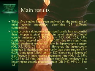 48
Main results
 Thirty five studies have been analyzed on the treatment of
tubal ectopic pregnancy, describing 25 different
comparisons.
 Laparoscopic salpingostomy is significantly less successful
than the open surgical approach in the elimination of tubal
ectopic pregnancy (2 RCTs, n = 165, OR 0.28, 95%
confidence interval (CI) 0.09 to 0.86) due to a significant
higher persistent trophoblast rate in laparoscopic surgery
(OR 3.5, 95% CI 1.1 to 11). However, the laparoscopic
approach is significantly less costly than open surgery (P =
0.03). Long term follow up (n = 127) shows no evidence of
a difference in intra uterine pregnancy rate (OR 1.2, 95%
CI 0.59 to 2.5) but there is a non significant tendency to a
lower repeat ectopic pregnancy rate (OR 0.47, 95% 0.15 to
1.5).
 