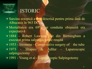 5
ISTORIC
 Sarcina ectopică a fost descrisă pentru prima dată de
Albucasis în 963 DC.
 Mortalitatea era 69% iar conduita obișnuită era
expectativă
 1884 - Robert Lawson Tait din Birmingham a
executat prima salpingectomie reușită
 1953 - Stromme - Conservative surgery of the tube
 1973 - Shapiro & Adller - Laparoscopic
salpingectomy
 1991 - Young et al - Laparoscopic Salpingotomy
 