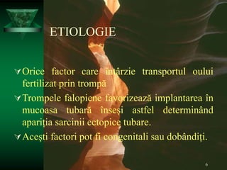 6
ETIOLOGIE
Orice factor care întârzie transportul oului
fertilizat prin trompă
Trompele falopiene favorizează implantarea în
mucoasa tubară înseși astfel determinând
apariția sarcinii ectopice tubare.
Acești factori pot fi congenitali sau dobândiți.
 