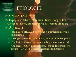 7
ETIOLOGIE
 CONGENITALI
 - Hipoplazie tubară, Diverticuli tubari congenitali,
Ostiae accesorii, Stenoză parțială, Trompe sinuoase
 CÂȘTIGAȚI
– Inflamatori: BIP, Avort septic, Febră puerperală, aderențe
intraluminale
– Chirurgicali: reconstrucție tubară, recanalizarea tromplelor
– Neoplazice: Miom al ligamentului larg, tumoare ovariană
– Alte cauze: IUCD, Endometrioză, Tehnici de reproducere
asistată (IVF, GIFT), Sarcină ectopică în antecedente
 