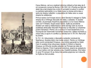 Caius Marius, cel ce a realizat reforma militară a fost ales de 6
ori consecutiv consul la Roma (150-100 î.Hr.) Poziția sa fără de
aliați (le-a dat dreptul de a intra în armată) l-a adus în conflict
cu partidul optimaților și cu Sylla (care nu dorea să le dea o
serie de drepturi aliaților- o populație din Italia care nu avea
dreptul la cetățenie).
Primul razboi civil începe atunci când Senatul îi retrage lui SylIa
dreptul de a înfrânge răscoala din Italia, a aliaților. În aceste
condiții, el pornește împotriva popularilor și a lui Caius Marius
care vor fi înfrânți. După acest război, Sylla se proclamă
dictator pe via ăț și elaborează o serie de legi care au dus la
scăderea atribuțiilor Adunării Poporului și tribunilor și creșterea
puterii Senatului. Pentru că a condus în mod dictatorial și s-a
înconjurat de însemnele monarhiei (avea tron, bătea monedă cu
chipul său) a ajuns în conflict cu Senatul iar în 79 î.Hr. Renun ăț
la putere.
În 73 î. Hr. Izbucnește o răscoală a sclavilor condusă de
Spartacus. Aceștia obțin mai multe victorii. Pentru a-i înfrânge
este numit comandant Crassus, unul dintre generalii lui SylIa.
Cam în același timp izbucnesc revolte în Orient și Spania.
Crassus va înfrunta revolta sclavilor iar Pompei pe cele din
Orient și Spania. Fiind 2 generali victorioși, poprul se aștepta la
un noui razboi civil dar aceștia și-au împărțit puterea, fiind aleși
în anul 70 consuli. Ei au trecut de partea poporului iar măsurile
lui Sylla au fost anulate.
 