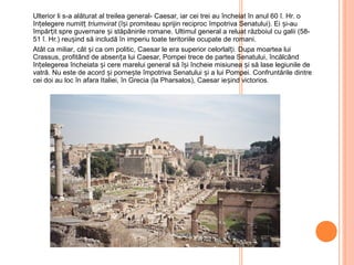 Ulterior li s-a alăturat al treilea general- Caesar, iar cei trei au încheiat în anul 60 î. Hr. o
înțelegere numitț triumvirat (își promiteau sprijin reciproc împotriva Senatului). Ei și-au
împărțit spre guvernare și stăpânirile romane. Ultimul general a reluat războiul cu galii (58-
51 î. Hr.) reușind să includă în imperiu toate teritoriile ocupate de romani.
Atât ca miliar, cât și ca om politic, Caesar le era superior celorlalți. Dupa moartea lui
Crassus, profitând de absența lui Caesar, Pompei trece de partea Senatului, încălcând
înțelegerea încheiata și cere marelui general să își încheie misiunea și să lase legiunile de
vatră. Nu este de acord și pornește împotriva Senatului și a lui Pompei. Confruntările dintre
cei doi au loc în afara Italiei, în Grecia (la Pharsalos), Caesar ieșind victorios.
 