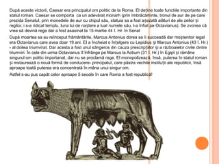 După aceste victorii, Caesar era principalul om politic de la Roma. El de ine toateț functiile importante din
statul roman. Caesar se comporta ca un adevărat monarh (prin îmbrăcăminte, tronul de aur de pe care
prezida Senatul, prin monedele de aur cu chipul său, statuia sa a fost așezată alături de ale zeilor și
regilor, i s-a ridicat templu, luna lui de naștere a luat numele său, l-a înfiat pe Octavianus). Se zvonea că
vrea să devină rege dar a fost asasinat la 15 martie 44 î. Hr. în Senat
După moartea sa au reînceput frământările, Marcus Antonius dorea sa îi succeadă dar moștenitor legal
era Octavianus care avea doar 19 ani. EI a încheiat o înțelgere cu Lepidius și Marcus Antonius (43 î. Hr.)
- al doilea triumvirat. Dar acesta a fost unul sângeros din cauza prescripțiilor și a războaielor civile dintre
triumviri. În cele din urma Octavianus îl înfrânge pe Marcus la Actium (31 î. Hr.) în Egipt și rămâne
singurul om politic importanat, dar nu se proclamă rege. El monopolizează, însă, puterea în statul roman
și instaurează o nouă formă de conducere- principatul, care păstra vechile instituții ale republicii, însă
aproape toată puterea era concentrată în mâna unui singur om.
Astfel s-au pus capăt celor aproape 5 secole în care Roma a fost republică!
 