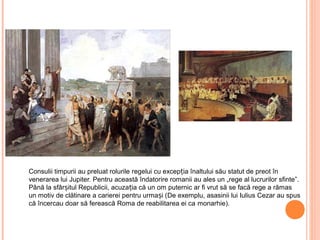 Consulii timpurii au preluat rolurile regelui cu excep ia înaltului său statut de preot înț
venerarea lui Jupiter. Pentru această îndatorire romanii au ales un „rege al lucrurilor sfinte”.
Până la sfâr itul Republicii, acuza ia că un om puternic ar fi vrut să se facă rege a rămasș ț
un motiv de clătinare a carierei pentru urma i (ș De exemplu, asasinii lui Iulius Cezar au spus
că încercau doar să ferească Roma de reabilitarea ei ca monarhie).
 