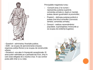 Principalele magistraturi erau:
- Consulii (erau 2 la numar) -
reprezentau puterea supremă,
comandau armata și, după un mandat,
puteau deveni guvernatori ai provinciilor;
- Praetorii – dețineau puterea juridică și
puteau ține locul consulilor (convocau
senatul, comandau armata);
- Censorii - realizau recensământul
populației, supravegheau moravurile și
se ocupau de evidența bugetului;
- Questorii - administrau finanțele publice;
- Edilii - se ocupau de aprovizionarea orașului,
organizau poliția Romei și se ocupau de construcțiile
urbane;
- Dictatorul - era ales în împrejurări excepționale. El
avea puteri nelimitate pe o perioadă de 6 luni, timp în
care avea obligația de a rezolva criza. În caz contrar
putea plăti chiar și cu viața.
 