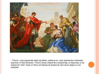 - Tribunii - erau pesoanele alese de plebei, odată pe an, care reprezentau interesele
poporului în fața Senatului. Tribunii aveau dreptul de a adopta legi, ei dispuneau și de
dreptul de "veto"; dacă un tribun se folosea de dreptul de veto atunci legea nu era
adoptată.
 