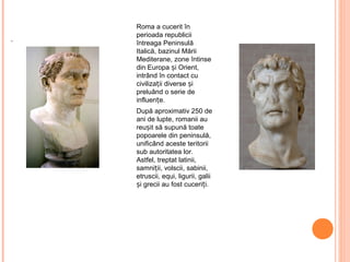Roma a cucerit în
perioada republicii
întreaga Peninsulă
Italică, bazinul Mării
Mediterane, zone întinse
din Europa și Orient,
intrând în contact cu
civilizații diverse și
preluând o serie de
influențe.
După aproximativ 250 de
ani de lupte, romanii au
reușit să supună toate
popoarele din peninsulă,
unificând aceste teritorii
sub autoritatea lor.
Astfel, treptat latinii,
samniții, volscii, sabinii,
etruscii, equi, ligurii, galii
și grecii au fost cuceriți.
 