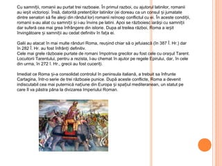 Cu samniții, romanii au purtat trei razboaie. În primul razboi, cu ajutorul latinilor, romanii
au ieșit victorioși. Însă, datorită pretențiilor latinilor (ei doreau ca un consul și jumatate
dintre senatori să fie aleși din rândul lor) romanii reîncep conflictul cu ei. În aceste condiții,
romanii s-au aliat cu samniții și i-au învins pe latini. Apoi se războiesc iarăși cu samniții
dar suferă cea mai grea înfrângere din istorie. Dupa al treilea război, Roma a ieșit
învingătoare și samniții au cedat definitiv în fața ei.
Galii au atacat în mai multe rânduri Roma, reușind chiar să o jefuiască (în 387 Î. Hr.) dar
în 282 Î. Hr. au fost înfrânți definitiv.
Cele mai grele războaie purtate de romani împotriva grecilor au fost cele cu orașul Tarent.
Locuitorii Tarentului, pentru a rezista, l-au chemat în ajutor pe regele Epirului, dar, în cele
din urma, în 272 î. Hr., grecii au fost cuceriți.
Imediat ce Roma și-a consolidat controlul în peninsula italiană, a trebuit sa înfrunte
Cartagina, într-o serie de trei războaie punice. După aceste conflicte, Roma a devenit
indiscutabil cea mai puternică națiune din Europa și spațiul mediteranean, un statut pe
care îl va păstra pâna la divizarea Imperiului Roman.
 
