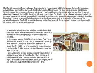 După mai multe secole de războaie de expansiune, republica se află în fața unor dezechilibre sociale,
provocate de schimbările survenite în structura societății romane. Pe de o parte, imense bogății din
teritoriile cucerite - metale prețioase, pământuri - au intrat în posesia aristocrației senatoriale și a unei
clase noi, cavalerii, îmbogățiti din administrarea provinciilor. Pe de altă parte, clasa micilor proprietari, ce
formase coloana vertebrală a republicii în secolele anterioare, din rândurile cărora erau recrutați și soldații
legiunilor romane, era ruinată de lungile campanii militare, de sclavii și produsele ieftine aduse din
provinciile cucerite. Sărăcită, această clasă de mijloc îngroa ăș rândurile pleblei romane, manipulate abil
de aristocrați prin politica alimentară.
În rândurile aristocrației senatoriale există și membri
conștienți de această polarizare a societății romane și
animați de idealurile grecești de justiție socială și
echitate.
În fruntea lor se află frații Tiberius și Caius Gracchus.
Primul care încearcă să schimbe soarta celor sărăciți
este Tiberius Gracchus. În calitate de tribun al
poporului, în 133 î. Hr. el propune mai multe reforme:
- limitarea la 125 ha averea unui cetățean roman din
ager puplicus
- a cerut statului și bani pentru procurarea uneltelor; el
mai cere pentru un an funcția de tribun pentru a-și
continua reformele ( este acuzat că vrea să devină
rege, iar în urma unei încăierări, este ucis împreună cu
alți partizani, trupurile fiind aruncate în Tibru).
 