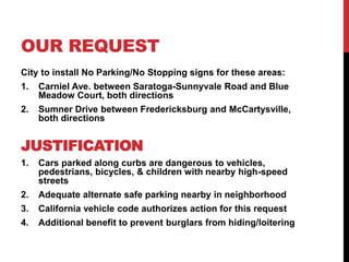 OUR REQUEST
City to install No Parking/No Stopping signs for these areas:
1. Carniel Ave. between Saratoga-Sunnyvale Road and Blue
Meadow Court, both directions
2. Sumner Drive between Fredericksburg and McCartysville,
both directions
JUSTIFICATION
1. Cars parked along curbs are dangerous to vehicles,
pedestrians, bicycles, & children with nearby high-speed
streets
2. Adequate alternate safe parking nearby in neighborhood
3. California vehicle code authorizes action for this request
4. Additional benefit to prevent burglars from hiding/loitering
 
