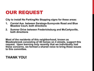 OUR REQUEST
City to install No Parking/No Stopping signs for these areas:
1. Carniel Ave. between Saratoga-Sunnyvale Road and Blue
Meadow Court, both directions
2. Sumner Drive between Fredericksburg and McCartysville,
both directions
Most of the residents of this neighborhood, known as
Meadowbrook consisting of 48 homes on 4 streets, support this
request. Upon learning only recently that we individually had
these concerns, we formed a shared voice to bring these issues
to this committee.
THANK YOU!
 