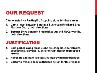 OUR REQUEST
City to install No Parking/No Stopping signs for these areas:
1. Carniel Ave. between Saratoga-Sunnyvale Road and Blue
Meadow Court, both directions
2. Sumner Drive between Fredericksburg and McCartysville,
both directions
JUSTIFICATION
1. Cars parked along these curbs are dangerous to vehicles,
pedestrians, bicycles, & children with nearby high-speed
streets
2. Adequate alternate safe parking nearby in neighborhood
3. California vehicle code authorizes action for this request
 