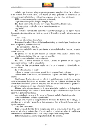 AMANDA QUICK

EL TERCER CIRCULO

—Delbridge tiene una reliquia que me pertenece —explicó ella—. Se la robaron
a mi familia hace varios años. Esta noche ya había perdido las esperanzas de
encontrarla, pero ahora sé que está cerca y no puedo irme sin echar un vistazo.
El hipnotizador se quedó completamente inmóvil.
—¿Y cómo sabe que esa reliquia está por aquí?
Ella dudó un instante, sin estar muy segura de cuánto debía revelarle.
—Eso no podría explicarlo, pero sé que está muy cerca.
—¿Dónde?
Ella se volvió suavemente, tratando de detectar el origen de los ligeros pulsos
de energía. A escasa distancia había un armario de madera grande, minuciosamente
tallado.
—Allí —dijo.
Y dio un último tirón de muñeca.
Esta vez él la soltó. Ella corrió hasta el armario y lo examinó con detenimiento.
Tenía dos puertas cerradas con llave.
—Lo que suponía —dijo ella.
Hurgó en un bolsillo, sacó la ganzúa que le había dado Adam Harrow y se puso
manos a la obra.
El proceso no era ni con mucho tan sencillo como cuando Adam había
supervisado sus prácticas. Esta vez el cerrojo no cedía.
El hipnotizador la observaba en silencio.
Ella tenía la frente húmeda de sudor. Orientó la ganzúa en un ángulo
ligeramente distinto y volvió a intentarlo.
—Algo me dice que no tiene mucha experiencia —observó el hipnotizador en
un tono neutro.
Su condescendencia le afectó.
—Todo lo contrario, tengo mucha práctica —respondió entre dientes.
—Pero no en la oscuridad, evidentemente. Hágase a un lado. Déjeme que lo
intente.
Sintió ganas de discutir, pero prevaleció el sentido común. Lo cierto era que su
entrenamiento con la ganzúa se reducía a dos días de prácticas apresuradas. Ella
creía haber demostrado aptitudes de sobra, pero Adam le había advertido que forzar
un cerrojo bajo presión era algo totalmente distinto.
El tictac del reloj que estaba sobre la mesa retumbaba en el silencio de la galería.
Se acababa el tiempo. Ella desvió la vista hacia la figura del hombre congelado que
aguardaba para salir del trance.
A regañadientes se apartó del armario. Sin decir nada le ofreció la ganzúa.
—He traído la mía —dijo el hipnotizador.
Extrajo una pequeña y delgada lámina de metal del bolsillo de su abrigo, la
introdujo en el cerrojo y procedió a desbloquearlo. Casi al instante Leona oyó un
ligero chasquido.
—Ya está —musitó él.
Para Leona el chirrido de la bisagra sonó con la estridencia de un tren. Con
ansiedad miró hacia atrás en dirección a la escalera principal, sin advertir cambios de
sombras en el aquel extremo de la sala; tampoco oyó pasos en la galería.
El hipnotizador se asomó a las profundidades del armario.

- 10 -

 