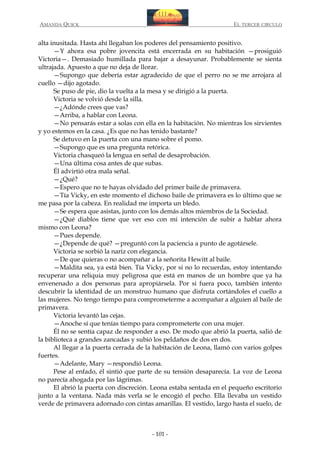 AMANDA QUICK

EL TERCER CIRCULO

alta inusitada. Hasta ahí llegaban los poderes del pensamiento positivo.
—Y ahora esa pobre jovencita está encerrada en su habitación —prosiguió
Victoria—. Demasiado humillada para bajar a desayunar. Probablemente se sienta
ultrajada. Apuesto a que no deja de llorar.
—Supongo que debería estar agradecido de que el perro no se me arrojara al
cuello —dijo agotado.
Se puso de pie, dio la vuelta a la mesa y se dirigió a la puerta.
Victoria se volvió desde la silla.
—¿Adónde crees que vas?
—Arriba, a hablar con Leona.
—No pensarás estar a solas con ella en la habitación. No mientras los sirvientes
y yo estemos en la casa. ¿Es que no has tenido bastante?
Se detuvo en la puerta con una mano sobre el pomo.
—Supongo que es una pregunta retórica.
Victoria chasqueó la lengua en señal de desaprobación.
—Una última cosa antes de que subas.
Él advirtió otra mala señal.
—¿Qué?
—Espero que no te hayas olvidado del primer baile de primavera.
—Tía Vicky, en este momento el dichoso baile de primavera es lo último que se
me pasa por la cabeza. En realidad me importa un bledo.
—Se espera que asistas, junto con los demás altos miembros de la Sociedad.
—¿Qué diablos tiene que ver eso con mi intención de subir a hablar ahora
mismo con Leona?
—Pues depende.
—¿Depende de qué? —preguntó con la paciencia a punto de agotársele.
Victoria se sorbió la nariz con elegancia.
—De que quieras o no acompañar a la señorita Hewitt al baile.
—Maldita sea, ya está bien. Tía Vicky, por si no lo recuerdas, estoy intentando
recuperar una reliquia muy peligrosa que está en manos de un hombre que ya ha
envenenado a dos personas para apropiársela. Por si fuera poco, también intento
descubrir la identidad de un monstruo humano que disfruta cortándoles el cuello a
las mujeres. No tengo tiempo para comprometerme a acompañar a alguien al baile de
primavera.
Victoria levantó las cejas.
—Anoche sí que tenías tiempo para comprometerte con una mujer.
Él no se sentía capaz de responder a eso. De modo que abrió la puerta, salió de
la biblioteca a grandes zancadas y subió los peldaños de dos en dos.
Al llegar a la puerta cerrada de la habitación de Leona, llamó con varios golpes
fuertes.
—Adelante, Mary —respondió Leona.
Pese al enfado, él sintió que parte de su tensión desaparecía. La voz de Leona
no parecía ahogada por las lágrimas.
El abrió la puerta con discreción. Leona estaba sentada en el pequeño escritorio
junto a la ventana. Nada más verla se le encogió el pecho. Ella llevaba un vestido
verde de primavera adornado con cintas amarillas. El vestido, largo hasta el suelo, de

- 101 -

 
