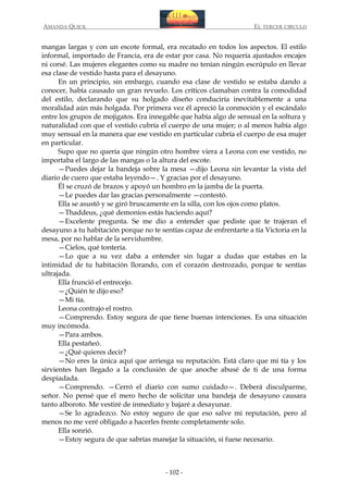 AMANDA QUICK

EL TERCER CIRCULO

mangas largas y con un escote formal, era recatado en todos los aspectos. El estilo
informal, importado de Francia, era de estar por casa. No requería ajustados encajes
ni corsé. Las mujeres elegantes como su madre no tenían ningún escrúpulo en llevar
esa clase de vestido hasta para el desayuno.
En un principio, sin embargo, cuando esa clase de vestido se estaba dando a
conocer, había causado un gran revuelo. Los críticos clamaban contra la comodidad
del estilo, declarando que su holgado diseño conduciría inevitablemente a una
moralidad aún más holgada. Por primera vez él apreció la conmoción y el escándalo
entre los grupos de mojigatos. Era innegable que había algo de sensual en la soltura y
naturalidad con que el vestido cubría el cuerpo de una mujer; o al menos había algo
muy sensual en la manera que ese vestido en particular cubría el cuerpo de esa mujer
en particular.
Supo que no quería que ningún otro hombre viera a Leona con ese vestido, no
importaba el largo de las mangas o la altura del escote.
—Puedes dejar la bandeja sobre la mesa —dijo Leona sin levantar la vista del
diario de cuero que estaba leyendo—. Y gracias por el desayuno.
Él se cruzó de brazos y apoyó un hombro en la jamba de la puerta.
—Le puedes dar las gracias personalmente —contestó.
Ella se asustó y se giró bruscamente en la silla, con los ojos como platos.
—Thaddeus, ¿qué demonios estás haciendo aquí?
—Excelente pregunta. Se me dio a entender que pediste que te trajeran el
desayuno a tu habitación porque no te sentías capaz de enfrentarte a tía Victoria en la
mesa, por no hablar de la servidumbre.
—Cielos, qué tontería.
—Lo que a su vez daba a entender sin lugar a dudas que estabas en la
intimidad de tu habitación llorando, con el corazón destrozado, porque te sentías
ultrajada.
Ella frunció el entrecejo.
—¿Quién te dijo eso?
—Mi tía.
Leona contrajo el rostro.
—Comprendo. Estoy segura de que tiene buenas intenciones. Es una situación
muy incómoda.
—Para ambos.
Ella pestañeó.
—¿Qué quieres decir?
—No eres la única aquí que arriesga su reputación. Está claro que mi tía y los
sirvientes han llegado a la conclusión de que anoche abusé de ti de una forma
despiadada.
—Comprendo. —Cerró el diario con sumo cuidado—. Deberá disculparme,
señor. No pensé que el mero hecho de solicitar una bandeja de desayuno causara
tanto alboroto. Me vestiré de inmediato y bajaré a desayunar.
—Se lo agradezco. No estoy seguro de que eso salve mi reputación, pero al
menos no me veré obligado a hacerles frente completamente solo.
Ella sonrió.
—Estoy segura de que sabrías manejar la situación, si fuese necesario.

- 102 -

 