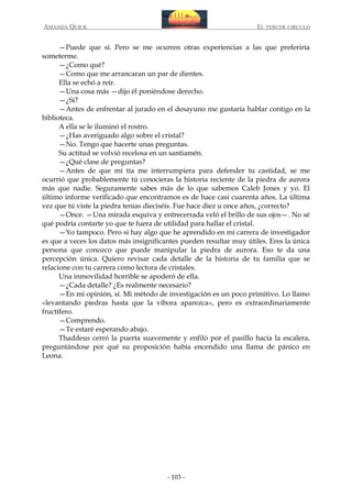 AMANDA QUICK

EL TERCER CIRCULO

—Puede que sí. Pero se me ocurren otras experiencias a las que preferiría
someterme.
—¿Como qué?
—Como que me arrancaran un par de dientes.
Ella se echó a reír.
—Una cosa más —dijo él poniéndose derecho.
—¿Sí?
—Antes de enfrentar al jurado en el desayuno me gustaría hablar contigo en la
biblioteca.
A ella se le iluminó el rostro.
—¿Has averiguado algo sobre el cristal?
—No. Tengo que hacerte unas preguntas.
Su actitud se volvió recelosa en un santiamén.
—¿Qué clase de preguntas?
—Antes de que mi tía me interrumpiera para defender tu castidad, se me
ocurrió que probablemente tú conocieras la historia reciente de la piedra de aurora
más que nadie. Seguramente sabes más de lo que sabemos Caleb Jones y yo. El
último informe verificado que encontramos es de hace casi cuarenta años. La última
vez que tú viste la piedra tenías dieciséis. Fue hace diez u once años, ¿correcto?
—Once. —Una mirada esquiva y entrecerrada veló el brillo de sus ojos—. No sé
qué podría contarte yo que te fuera de utilidad para hallar el cristal.
—Yo tampoco. Pero si hay algo que he aprendido en mi carrera de investigador
es que a veces los datos más insignificantes pueden resultar muy útiles. Eres la única
persona que conozco que puede manipular la piedra de aurora. Eso te da una
percepción única. Quiero revisar cada detalle de la historia de tu familia que se
relacione con tu carrera como lectora de cristales.
Una inmovilidad horrible se apoderó de ella.
—¿Cada detalle? ¿Es realmente necesario?
—En mi opinión, sí. Mi método de investigación es un poco primitivo. Lo llamo
«levantando piedras hasta que la víbora aparezca», pero es extraordinariamente
fructífero.
—Comprendo.
—Te estaré esperando abajo.
Thaddeus cerró la puerta suavemente y enfiló por el pasillo hacia la escalera,
preguntándose por qué su proposición había encendido una llama de pánico en
Leona.

- 103 -

 