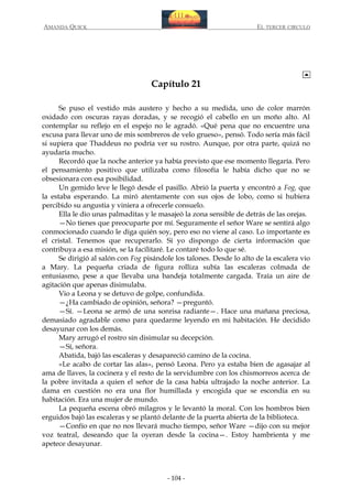 AMANDA QUICK

EL TERCER CIRCULO

Capítulo 21
Se puso el vestido más austero y hecho a su medida, uno de color marrón
oxidado con oscuras rayas doradas, y se recogió el cabello en un moño alto. Al
contemplar su reflejo en el espejo no le agradó. «Qué pena que no encuentre una
excusa para llevar uno de mis sombreros de velo grueso», pensó. Todo sería más fácil
si supiera que Thaddeus no podría ver su rostro. Aunque, por otra parte, quizá no
ayudaría mucho.
Recordó que la noche anterior ya había previsto que ese momento llegaría. Pero
el pensamiento positivo que utilizaba como filosofía le había dicho que no se
obsesionara con esa posibilidad.
Un gemido leve le llegó desde el pasillo. Abrió la puerta y encontró a Fog, que
la estaba esperando. La miró atentamente con sus ojos de lobo, como si hubiera
percibido su angustia y viniera a ofrecerle consuelo.
Ella le dio unas palmaditas y le masajeó la zona sensible de detrás de las orejas.
—No tienes que preocuparte por mí. Seguramente el señor Ware se sentirá algo
conmocionado cuando le diga quién soy, pero eso no viene al caso. Lo importante es
el cristal. Tenemos que recuperarlo. Si yo dispongo de cierta información que
contribuya a esa misión, se la facilitaré. Le contaré todo lo que sé.
Se dirigió al salón con Fog pisándole los talones. Desde lo alto de la escalera vio
a Mary. La pequeña criada de figura rolliza subía las escaleras colmada de
entusiasmo, pese a que llevaba una bandeja totalmente cargada. Traía un aire de
agitación que apenas disimulaba.
Vio a Leona y se detuvo de golpe, confundida.
—¿Ha cambiado de opinión, señora? —preguntó.
—Sí. —Leona se armó de una sonrisa radiante—. Hace una mañana preciosa,
demasiado agradable como para quedarme leyendo en mi habitación. He decidido
desayunar con los demás.
Mary arrugó el rostro sin disimular su decepción.
—Sí, señora.
Abatida, bajó las escaleras y desapareció camino de la cocina.
«Le acabo de cortar las alas», pensó Leona. Pero ya estaba bien de agasajar al
ama de llaves, la cocinera y el resto de la servidumbre con los chismorreos acerca de
la pobre invitada a quien el señor de la casa había ultrajado la noche anterior. La
dama en cuestión no era una flor humillada y encogida que se escondía en su
habitación. Era una mujer de mundo.
La pequeña escena obró milagros y le levantó la moral. Con los hombros bien
erguidos bajó las escaleras y se plantó delante de la puerta abierta de la biblioteca.
—Confío en que no nos llevará mucho tiempo, señor Ware —dijo con su mejor
voz teatral, deseando que la oyeran desde la cocina—. Estoy hambrienta y me
apetece desayunar.

- 104 -

 