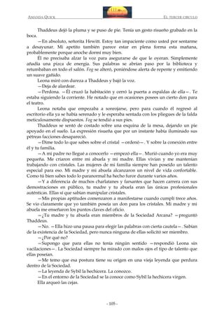 AMANDA QUICK

boca.

EL TERCER CIRCULO

Thaddeus dejó la pluma y se puso de pie. Tenía un gesto risueño grabado en la

—En absoluto, señorita Hewitt. Estoy tan impaciente como usted por sentarme
a desayunar. Mi apetito también parece estar en plena forma esta mañana,
probablemente porque anoche dormí muy bien.
Él no precisaba alzar la voz para asegurarse de que le oyeran. Simplemente
añadía una pizca de energía. Sus palabras se abrían paso por la biblioteca y
retumbaban en todo el salón. Fog se alteró, poniéndose alerta de repente y emitiendo
un suave gañido.
Leona miró con dureza a Thaddeus y bajó la voz.
—Deja de alardear.
—Perdona. —Él cruzó la habitación y cerró la puerta a espaldas de ella—. Te
estaba siguiendo la corriente. He notado que en ocasiones posees un cierto don para
el teatro.
Leona notaba que empezaba a sonrojarse, pero para cuando él regresó al
escritorio ella ya se había serenado y le esperaba sentada con los pliegues de la falda
meticulosamente dispuestos. Fog se tendió a sus pies.
Thaddeus se sentó de costado sobre una esquina de la mesa, dejando un pie
apoyado en el suelo. La expresión risueña que por un instante había iluminado sus
pétreas facciones desapareció.
—Dime todo lo que sabes sobre el cristal —ordenó—. Y sobre la conexión entre
él y tu familia.
—A mi padre no llegué a conocerlo —empezó ella—. Murió cuando yo era muy
pequeña. Me criaron entre mi abuela y mi madre. Ellas vivían y me mantenían
trabajando con cristales. Las mujeres de mi familia siempre han poseído un talento
especial para eso. Mi madre y mi abuela alcanzaron un nivel de vida confortable.
Como tú bien sabes todo lo paranormal ha hecho furor durante varios años.
—Y a diferencia de muchos charlatanes y farsantes que hacen carrera con sus
demostraciones en público, tu madre y tu abuela eran las únicas profesionales
auténticas. Ellas sí que sabían manipular cristales.
—Mis propias aptitudes comenzaron a manifestarse cuando cumplí trece años.
Se vio claramente que yo también poseía un don para los cristales. Mi madre y mi
abuela me enseñaron los puntos claves del oficio.
—¿Tu madre y tu abuela eran miembros de la Sociedad Arcana? —preguntó
Thaddeus.
—No. —Ella hizo una pausa para elegir las palabras con cierta cautela—. Sabían
de la existencia de la Sociedad, pero nunca ninguna de ellas solicitó ser miembro.
—¿Por qué no?
—Supongo que para ellas no tenía ningún sentido —respondió Leona sin
vacilaciones—. La Sociedad siempre ha mirado con malos ojos el tipo de talento que
ellas poseían.
—Me temo que esa postura tiene su origen en una vieja leyenda que perdura
dentro de la Sociedad.
—La leyenda de Sybil la hechicera. La conozco.
—En el entorno de la Sociedad se la conoce como Sybil la hechicera virgen.
Ella arqueó las cejas.

- 105 -

 