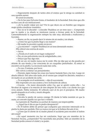 AMANDA QUICK

EL TERCER CIRCULO

—Seguramente después de tantos años el estatus que le otorga su castidad es
una cuestión menor.
Él sonrió levemente.
—No lo fue para Sylvester Jones, el fundador de la Sociedad. Está claro que ella
no hizo caso de sus insinuaciones.
—¿Se la puede culpar por eso? Por lo que dicen era un hombre que ninguna
mujer podía considerar romántico.
—Eso no te lo discutiré —coincidió Thaddeus en un tono seco—. Comprendo
que tu madre y tu abuela se mostraran reacias a formar parte de la Sociedad.
Lamentablemente la organización siempre ha sido muy aficionada a tradiciones y
leyendas.
—Bueno, en fin, no puedo decir lo mismo de mi madre y mi abuela.
—¿Cómo fue que la piedra llegó a sus manos?
—Mi madre la encontró cuando era joven.
—¿La encontró? —repitió Thaddeus en un tono demasiado neutro.
Ella esbozó una sonrisa de acero.
—Así es.
—¿Tirada en el suelo en un lugar cualquiera?
—No, en una polvorienta casa de antigüedades, creo.
—Intuyo que hay algo más.
—De ser así, mi madre nunca me lo contó. Ella me dijo que un día pasaba por
delante de una tienda y fue consciente de un cosquilleo perturbador. Al entrar se
encontró con la piedra. La reconoció nada más verla.
—Te creo. Continúa, por favor.
Ella volvió a ordenar sus pensamientos.
—Durante algún tiempo las cosas nos fueron bastante bien a las tres. Luego mi
abuela falleció. Dos años más tarde, en el verano que cumplí los dieciséis, mataron a
mi madre en un accidente de coche.
—Te acompaño en el sentimiento —dijo él suavemente.
Ella respondió con una austera y leve inclinación de cabeza.
—Gracias. —Su mano descansaba sobre Fog, que se apretó contra ella—. La
llevaban de regreso a la estación de tren después de una visita a un cliente rico que
vivía aislado. Había tormenta. El vehículo cayó al río por el precipicio. Mi madre
quedó atrapada en el coche y murió ahogada.
—Terrible.
—Llevaba la piedra de aurora consigo. El cliente le había insistido en que la
usara, en concreto aquella vez que fue a visitarle.
La expresión de Thaddeus se acentuó de manera casi imperceptible.
—¿Aquel fue el día en que la piedra desapareció?
—Sí. El ladrón debió de pensar que cualquiera que estuviese interesado en la
piedra la daría por perdida. Pero yo nunca creí que se la hubiera llevado el río.
—¿Crees que el cliente de tu madre planeó el accidente para encubrir al ladrón
del cristal?
—En aquel momento ésa fue mi conclusión. Supe que era miembro de la
Sociedad Arcana, ¿comprendes? No necesitaba más pruebas. Sólo un miembro de la
Sociedad podía conocer el cristal y su poder.

- 106 -

 