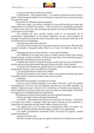 AMANDA QUICK

EL TERCER CIRCULO

—¿Cómo se llamaba el cliente de tu madre?
—Lord Rufford. —Ella respiró hondo—. Yo estaba convencida de que él tenía la
piedra. Decidí averiguar dónde vivía. Finalmente me presenté en su casa para ocupar
un puesto de criada.
Por primera vez Thaddeus parecía perplejo.
—Dios mío, mujer, ¿te metiste a trabajar en la casa del hombre que creías que
había matado a tu madre? Vaya idiotez. —Hizo un alto con la mandíbula endurecida
—. Quiero creer que no fue más arriesgado que entrar en la casa de Delbridge vestida
como uno de sus sirvientes.
—En realidad fue más sencillo. Siendo como es la renovación de la
servidumbre, especialmente en los niveles inferiores, no tuve inconvenientes en
conseguir el puesto de chica para todo. Como bien sabes, es el puesto más bajo en el
escalafón del servicio doméstico.
—No tiene que haber sido nada fácil.
—No lo fue. Pero así tenía una excusa para andar por toda la casa. Me pasé días
vaciando orinales y fregando suelos. Pero fue en vano. No había ni rastro de la
piedra.
—Supongo que nunca te descubrieron —quiso saber Thaddeus.
—No. Rufford era un señor muy mayor y estaba enfermo. Murió poco tiempo
después de que yo dejara el trabajo. Al final tuve que llegar a la conclusión de que el
accidente había sido planeado por otra persona.
—Alguien que estaba al corriente de que tu madre tenía una cita con Rufford y
decidió que sería una oportunidad ideal para librarse de ella y robar la piedra.
—Correcto. Pero después de aquello estuve un tiempo sin poder seguir con la
búsqueda del cristal, ya que me hallaba sin un céntimo.
—¿Te encargaste de los clientes de tu madre?
—Sucede que la gente es muy reacia a visitar a una mujer de dieciséis años para
consultarle sobre un asunto tan íntimo como son sus sueños.
—Entiendo.
Ella enderezó la espalda y se centró en su relato.
—Una vez que ya había enterrado a mi madre y llevado a cabo mis inútiles
investigaciones en la casa de lord Rufford, descubrí que me había quedado sin
clientes. Además de que el director de la funeraria, un hombre sin escrúpulos, se
había quedado con la mayor parte de lo que mi madre me había dejado. El hombre
me engañó, pero no había manera de demostrarlo.
Él permanecía inmóvil, observándola con una expresión hermética.
—Tienes que haber estado realmente desesperada.
—Lo estaba. —Ella miraba más allá de él en dirección a la ventana—. El mundo
se lo pone muy difícil a cualquier mujer que quiera iniciarse en una profesión, y
luego todos se preguntan por qué tantas mujeres acaban en la calle.
—Te aseguro que a mí no tienes que sermonearme sobre ese asunto. Las
mujeres de mi familia ya hablan del tema largo y tendido y con regularidad.
—Yo estaba considerando seriamente entrar al servicio de alguien, cuando
apareció tío Edward.
—¿Quién es tío Edward?
—El único familiar cercano que me queda. Pertenecía a la familia de mi madre.

- 107 -

 