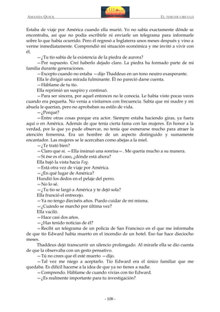 AMANDA QUICK

EL TERCER CIRCULO

Estaba de viaje por América cuando ella murió. Yo no sabía exactamente dónde se
encontraba, así que no podía escribirle ni enviarle un telegrama para informarle
sobre lo que había ocurrido. Pero él regresó a Inglaterra unos meses después y vino a
verme inmediatamente. Comprendió mi situación económica y me invitó a vivir con
él.
—¿Tu tío sabía de la existencia de la piedra de aurora?
—Por supuesto. Creí haberlo dejado claro. La piedra ha formado parte de mi
familia durante generaciones.
—Excepto cuando no estaba —dijo Thaddeus en un tono neutro exasperante.
Ella le dirigió una mirada fulminante. Él no pareció darse cuenta.
—Háblame de tu tío.
Ella reprimió un suspiro y continuó.
—Para ser sincera, por aquel entonces no le conocía. Le había visto pocas veces
cuando era pequeña. No venía a visitarnos con frecuencia. Sabía que mi madre y mi
abuela le querían, pero no aprobaban su estilo de vida.
—¿Porqué?
—Entre otras cosas porque era actor. Siempre estaba haciendo giras, ya fuera
aquí o en América. Además de que tenía cierta fama con las mujeres. En honor a la
verdad, por lo que yo pude observar, no tenía que esmerarse mucho para atraer la
atención femenina. Era un hombre de un aspecto distinguido y sumamente
encantador. Las mujeres se le acercaban como abejas a la miel.
—¿Te trató bien?
—Claro que sí. —Ella insinuó una sonrisa—. Me quería mucho a su manera.
—Si ése es el caso, ¿dónde está ahora?
Ella bajó la vista hacia Fog.
—Está otra vez de viaje por América.
—¿En qué lugar de América?
Hundió los dedos en el pelaje del perro.
—No lo sé.
—¿Tu tío se largó a América y te dejó sola?
Ella frunció el entrecejo.
—Ya no tengo dieciséis años. Puedo cuidar de mí misma.
—¿Cuándo se marchó por última vez?
Ella vaciló.
—Hace casi dos años.
—¿Has tenido noticias de él?
—Recibí un telegrama de un policía de San Francisco en el que me informaba
de que tío Edward había muerto en el incendio de un hotel. Eso fue hace dieciocho
meses.
Thaddeus dejó transcurrir un silencio prolongado. Al mirarle ella se dio cuenta
de que la observaba con un gesto pensativo.
—Tú no crees que él esté muerto —dijo.
—Tal vez me niego a aceptarlo. Tío Edward era el único familiar que me
quedaba. Es difícil hacerse a la idea de que ya no tienes a nadie.
—Comprendo. Háblame de cuando vivías con tío Edward.
—¿Es realmente importante para tu investigación?

- 108 -

 