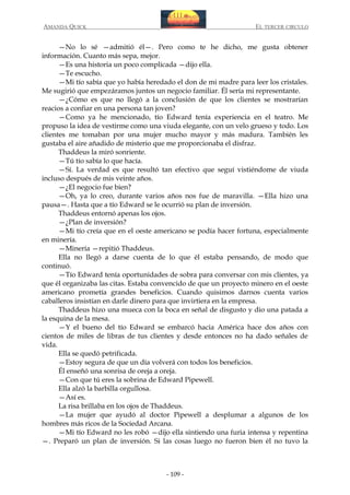 AMANDA QUICK

EL TERCER CIRCULO

—No lo sé —admitió él—. Pero como te he dicho, me gusta obtener
información. Cuanto más sepa, mejor.
—Es una historia un poco complicada —dijo ella.
—Te escucho.
—Mi tío sabía que yo había heredado el don de mi madre para leer los cristales.
Me sugirió que empezáramos juntos un negocio familiar. Él sería mi representante.
—¿Cómo es que no llegó a la conclusión de que los clientes se mostrarían
reacios a confiar en una persona tan joven?
—Como ya he mencionado, tío Edward tenía experiencia en el teatro. Me
propuso la idea de vestirme como una viuda elegante, con un velo grueso y todo. Los
clientes me tomaban por una mujer mucho mayor y más madura. También les
gustaba el aire añadido de misterio que me proporcionaba el disfraz.
Thaddeus la miró sonriente.
—Tú tío sabía lo que hacía.
—Sí. La verdad es que resultó tan efectivo que seguí vistiéndome de viuda
incluso después de mis veinte años.
—¿El negocio fue bien?
—Oh, ya lo creo, durante varios años nos fue de maravilla. —Ella hizo una
pausa—. Hasta que a tío Edward se le ocurrió su plan de inversión.
Thaddeus entornó apenas los ojos.
—¿Plan de inversión?
—Mi tío creía que en el oeste americano se podía hacer fortuna, especialmente
en minería.
—Minería —repitió Thaddeus.
Ella no llegó a darse cuenta de lo que él estaba pensando, de modo que
continuó.
—Tío Edward tenía oportunidades de sobra para conversar con mis clientes, ya
que él organizaba las citas. Estaba convencido de que un proyecto minero en el oeste
americano prometía grandes beneficios. Cuando quisimos darnos cuenta varios
caballeros insistían en darle dinero para que invirtiera en la empresa.
Thaddeus hizo una mueca con la boca en señal de disgusto y dio una patada a
la esquina de la mesa.
—Y el bueno del tío Edward se embarcó hacia América hace dos años con
cientos de miles de libras de tus clientes y desde entonces no ha dado señales de
vida.
Ella se quedó petrificada.
—Estoy segura de que un día volverá con todos los beneficios.
Él enseñó una sonrisa de oreja a oreja.
—Con que tú eres la sobrina de Edward Pipewell.
Ella alzó la barbilla orgullosa.
—Así es.
La risa brillaba en los ojos de Thaddeus.
—La mujer que ayudó al doctor Pipewell a desplumar a algunos de los
hombres más ricos de la Sociedad Arcana.
—Mi tío Edward no les robó —dijo ella sintiendo una furia intensa y repentina
—. Preparó un plan de inversión. Si las cosas luego no fueron bien él no tuvo la

- 109 -

 