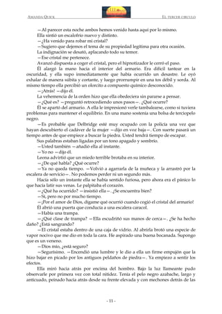 AMANDA QUICK

EL TERCER CIRCULO

—Al parecer esta noche ambos hemos venido hasta aquí por lo mismo.
Ella sintió un escalofrío nuevo y distinto.
—¿Ha venido para robar mi cristal?
—Sugiero que dejemos el tema de su propiedad legítima para otra ocasión.
La indignación se desató, aplacando todo su temor.
—Ese cristal me pertenece.
Avanzó dispuesta a coger el cristal, pero el hipnotizador le cerró el paso.
Él alargó la mano hacia el interior del armario. Era difícil tantear en la
oscuridad, y ella supo inmediatamente que había ocurrido un desastre. Le oyó
exhalar de manera súbita y cortante, y luego prorrumpir en una tos débil y sorda. Al
mismo tiempo ella percibió un olorcito a compuesto químico desconocido.
—¡Atrás! —dijo él.
La vehemencia de la orden hizo que ella obedeciera sin pararse a pensar.
—¿Qué es? —preguntó retrocediendo unos pasos—. ¿Qué ocurre?
Él se apartó del armario. A ella le impresionó verle tambalearse, como si tuviera
problemas para mantener el equilibrio. En una mano sostenía una bolsa de terciopelo
negro.
—Es probable que Delbridge esté muy ocupado con la policía una vez que
hayan descubierto el cadáver de la mujer —dijo en voz baja—. Con suerte pasará un
tiempo antes de que empiece a buscar la piedra. Usted tendrá tiempo de escapar.
Sus palabras estaban ligadas por un tono apagado y sombrío.
—Usted también —añadió ella al instante.
—Yo no —dijo él.
Leona advirtió que un miedo terrible brotaba en su interior.
—¿De qué habla? ¿Qué ocurre?
—Ya no queda tiempo. —Volvió a agarrarla de la muñeca y la arrastró por la
escalera de servicio—. No podemos perder ni un segundo más.
Hacía sólo un instante ella se había sentido furiosa, pero ahora era el pánico lo
que hacía latir sus venas. Le palpitaba el corazón.
—¿Qué ha ocurrido? —insistió ella—. ¿Se encuentra bien?
—Sí, pero no por mucho tiempo.
—¡Por el amor de Dios, dígame qué ocurrió cuando cogió el cristal del armario!
Él abrió una puerta que conducía a una escalera caracol.
—Había una trampa.
—¿Qué clase de trampa? —Ella escudriñó sus manos de cerca—. ¿Se ha hecho
daño? ¿Está sangrando?
—El cristal estaba dentro de una caja de vidrio. Al abrirla brotó una especie de
vapor nocivo que me dio en toda la cara. He aspirado una buena bocanada. Supongo
que es un veneno.
—Dios mío, ¿está seguro?
—Segurísimo. —Encendió una lumbre y le dio a ella un firme empujón que la
hizo bajar en picado por los antiguos peldaños de piedra—. Ya empiezo a sentir los
efectos.
Ella miró hacia atrás por encima del hombro. Bajo la luz llameante pudo
observarle por primera vez con total nitidez. Tenía el pelo negro azabache, largo y
anticuado, peinado hacia atrás desde su frente elevada y con mechones detrás de las

- 11 -

 
