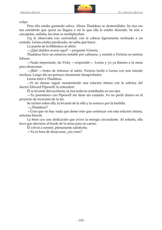 AMANDA QUICK

EL TERCER CIRCULO

culpa.
Pero ella estaba gastando saliva. Ahora Thaddeus se desternillaba. Su risa era
tan estridente que quizá no llegara a oír lo que ella le estaba diciendo. Se reía a
carcajadas, aullaba, las risas se multiplicaban.
Fog le observaba con curiosidad, con la cabeza ligeramente inclinada a un
costado. Leona estaba paralizada, no sabía qué hacer.
La puerta de la biblioteca se abrió.
—¿Qué diablos ocurre aquí? —preguntó Victoria.
Thaddeus hizo un esfuerzo notable por calmarse, y enseñó a Victoria su sonrisa
lobuna.
—Nada importante, tía Vicky —respondió—. Leona y yo ya íbamos a la mesa
para desayunar.
—¡Bah! —Antes de retirarse al salón, Victoria fusiló a Leona con una mirada
recelosa. Luego dio un portazo claramente desaprobador.
Leona miró a Thaddeus.
—Si no deseas seguir manteniendo una relación íntima con la sobrina del
doctor Edward Pipewell, lo entenderé.
Él se levantó del escritorio, la risa todavía centelleaba en sus ojos.
—Tu parentesco con Pipewell me tiene sin cuidado. Yo no perdí dinero en el
proyecto de inversión de tu tío.
Se inclinó sobre ella, la levantó de la silla y la sostuvo por la barbilla.
—¿Thaddeus?
—Creo que no hay nada que desee más que continuar con esta relación íntima,
señorita Hewitt.
La besó con una dedicación que avivó la energía circundante. Al soltarla, ella
tuvo que aferrarse al borde de la mesa para no caerse.
Él volvió a sonreír, plenamente satisfecho.
—Ya es hora de desayunar, ¿no crees?

- 110 -

 