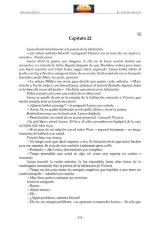 AMANDA QUICK

EL TERCER CIRCULO

Capítulo 22
Leona llamó tímidamente a la puerta de la habitación.
—¿Es usted, señorita Hewitt? —preguntó Victoria con su tono de voz áspero y
sensato—. Puede pasar.
Leona abrió la puerta con desgana. A ella no le hacía mucha ilusión ese
encuentro. La citación le había llegado después de que Thaddeus saliera para tener
una breve reunión con Caleb Jones, según había explicado. Leona había salido al
jardín con Fog y llevaba consigo el diario de su madre. Estaba sentada en un banquito
leyendo cuando Mary, la criada, apareció.
—La señora Milden me envía para decirle que quiere verla, señorita. —Mary
miraba a Fog de reojo y con desconfianza, mientras el animal olfateaba algunas hojas
en la base del muro del jardín—. Ha dicho que estará en su habitación.
Había sonado casi como una orden de su alteza real.
Leona se quedó de pie en la entrada de la habitación, mirando a Victoria, que
estaba sentada ante un bonito escritorio.
—¿Quería hablar conmigo? —le preguntó Leona con cortesía.
—Así es. No se quede titubeando en el pasillo. Entre y cierre la puerta.
Sintiéndose como un sirviente más, Leona obedeció.
—Deseo hablar con usted de un asunto personal —anunció Victoria.
«Ya está bien», pensó Leona. Al fin y al cabo convertirse en huésped de la casa
no había sido idea suya.
—Si se trata de mi relación con el señor Ware —expresó fríamente— no tengo
intención de hablarlo con usted.
Victoria hizo una mueca.
—No tengo nada que decir respecto a eso. Es bastante obvio que estáis hechos
para ser amantes. Se trata de otra cuestión totalmente ajena a ello.
—Entiendo —dijo Leona, desorientada por completo.
—Tengo entendido que usted es algo así como una experta en sueños e
insomnio.
Leona recordó la noche anterior, la luz encendida hasta altas horas de la
madrugada, asomando bajo la puerta de la habitación de Victoria.
—Tengo un don para tratar las energías negativas que impiden a uno tener un
sueño tranquilo —admitió con cautela.
—Muy bien, quiero contratar sus servicios.
Leona se atragantó.
—Bueno...
—Ahora mismo.
—Eh...
—¿Algún problema, señorita Hewitt?
—Eh, no, no, ningún problema —se apresuró a responder Leona—. Es sólo que

- 111 -

 