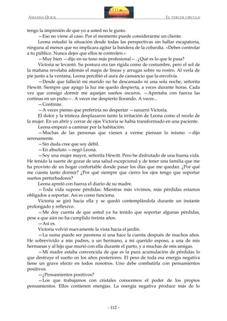 AMANDA QUICK

EL TERCER CIRCULO

tengo la impresión de que yo a usted no le gusto.
—Eso no viene al caso. Por el momento puede considerarme un cliente.
Leona estudió la situación desde todas las perspectivas sin hallar escapatoria,
ninguna al menos que no implicara agitar la bandera de la cobardía. «Debes controlar
a tu público. Nunca dejes que ellos te controlen.»
—Muy bien —dijo en su tono más profesional—. ¿Qué es lo que le pasa?
Victoria se levantó. Su postura era tan rígida como de costumbre, pero el sol de
la mañana revelaba además el mapa de líneas y arrugas sobre su rostro. Al verla de
pie junto a la ventana, Leona percibió el aura de cansancio que la envolvía.
—Desde que falleció mi marido no he descansado ni una sola noche, señorita
Hewitt. Siempre que apago la luz me quedo despierta, a veces durante horas. Cada
vez que consigo dormir me aquejan sueños oscuros. —Apretaba con fuerza las
cortinas en un puño—. A veces me despierto llorando. A veces...
—Continúe.
—A veces pienso que preferiría no despertar —susurró Victoria.
El dolor y la tristeza desplazaron tanto la irritación de Leona como el recelo de
la mujer. En un abrir y cerrar de ojos Victoria se había transformado en una paciente.
Leona empezó a caminar por la habitación.
—Muchas de las personas que vienen a verme piensan lo mismo —dijo
serenamente.
—Sin duda cree que soy débil.
—En absoluto —negó Leona.
—Soy una mujer mayor, señorita Hewitt. Pero he disfrutado de una buena vida.
He tenido la suerte de gozar de una salud excepcional y de tener una familia que me
ha provisto de un hogar confortable donde pasar los días que me quedan. ¿Por qué
me cuesta tanto dormir? ¿Por qué siempre que cierro los ojos tengo que soportar
sueños perturbadores?
Leona apretó con fuerza el diario de su madre.
—Toda vida supone pérdidas. Mientras más vivimos, más pérdidas estamos
obligados a soportar. Así es como funciona.
Victoria se giró hacia ella y se quedó contemplándola durante un instante
prolongado y reflexivo.
—Me doy cuenta de que usted ya ha tenido que soportar algunas pérdidas,
pese a que aún no ha cumplido treinta años.
—Así es.
Victoria volvió nuevamente la vista hacia el jardín.
—La suma puede ser pasmosa si una hace la cuenta después de muchos años.
He sobrevivido a mis padres, a un hermano, a mi querido esposo, a una de mis
hermanas y al hijo que murió con ella durante el parto, y a muchas de mis amigas.
—Mi madre estaba convencida de que es la pura acumulación de pérdidas lo
que destruye el sueño en los años posteriores. El peso de toda esa energía negativa
tiene un grave efecto en todos nosotros. Uno debe combatirla con pensamientos
positivos.
—¿Pensamientos positivos?
—Los que trabajamos con cristales conocemos el poder de los propios
pensamientos. Ellos contienen energías. La energía negativa produce más de lo

- 112 -

 