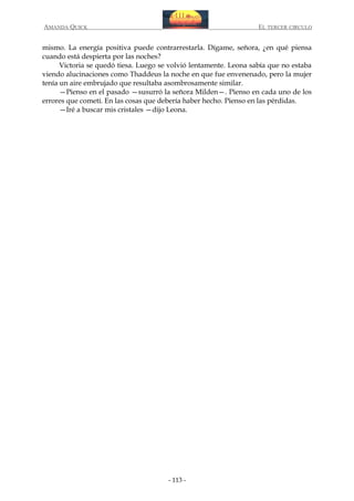 AMANDA QUICK

EL TERCER CIRCULO

mismo. La energía positiva puede contrarrestarla. Dígame, señora, ¿en qué piensa
cuando está despierta por las noches?
Victoria se quedó tiesa. Luego se volvió lentamente. Leona sabía que no estaba
viendo alucinaciones como Thaddeus la noche en que fue envenenado, pero la mujer
tenía un aire embrujado que resultaba asombrosamente similar.
—Pienso en el pasado —susurró la señora Milden—. Pienso en cada uno de los
errores que cometí. En las cosas que debería haber hecho. Pienso en las pérdidas.
—Iré a buscar mis cristales —dijo Leona.

- 113 -

 