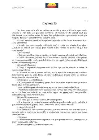 AMANDA QUICK

EL TERCER CIRCULO

Capítulo 23
Una hora más tarde ella se reclinó en su silla y miró a Victoria, que estaba
sentada al otro lado del pequeño escritorio. El resplandor del cristal azul que
descansaba entre ambas sobre la mesa fue palideciendo rápidamente ahora que
ninguna de las dos concentraba su atención en él.
—Le advierto que puede ser un proceso agotador —dijo Leona amablemente—.
¿Está preparada?
—Sí, sólo que muy cansada. —Victoria miró el cristal con el ceño fruncido—.
¿Cuál es la técnica que utilizó para salvar a mi sobrino la noche en que fue
envenenado?
—¿Se lo contó?
—Dijo que no sólo evitó que perdiera el juicio, sino que además le salvó la vida.
—Utilicé otro cristal, pero en fin, el proceso es el mismo. El señor Ware genera
un poder considerable, por lo que disipar su energía negativa fue un reto difícil para
ambos, pero lo conseguimos.
Victoria alzó las cejas.
—Tengo la impresión de que en realidad fue algo que les afectaba a ambos de
manera muy intensa.
—Por favor, recuerde, señora Milden, puedo ayudarla a resolver el problema
del insomnio, pero no está dentro de mis posibilidades incidir sobre los motivos
subyacentes de su melancolía.
Victoria puso la espalda recta.
—Si consigo dormir un poco y poner fin a los sueños angustiantes, yo misma
podré lidiar con mis emociones.
Leona vaciló un poco, sin estar muy segura de hasta dónde debía llegar.
—Perdóneme si me entrometo demasiado en su vida personal, pero al encauzar
su energía hace un instante no pude evitar notar que posee usted una cantidad
apreciable de poderes paranormales.
Victoria hizo una mueca.
—Me temo que es cosa de familia. De ambas partes.
—A lo largo de mi carrera he encauzado la energía de mucha gente, incluida la
que posee los sentidos potenciados. Gente como usted, señora Milden.
—¿A qué viene esto?
—He observado que aquellas personas con los sentidos más desarrollados a
menudo sufren mucho de depresión y melancolía cuando no ejercen sus dones
paranormales.
—Entiendo.
—Ellos tienen que encontrar la pasión si es que quieren alcanzar cierto grado de
goce y satisfacción en la vida.
Victoria, estupefacta, frunció el entrecejo.

- 114 -

 