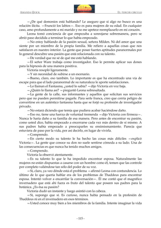 AMANDA QUICK

EL TERCER CIRCULO

—¿De qué demonios está hablando? Le aseguro que si algo no busco es una
relación ilícita. —Frunció los labios—. Eso es para mujeres de su edad. En cualquier
caso, amo profundamente a mi marido y no me apetece reemplazarlo en mi corazón.
Leona tomó conciencia de que empezaba a sonrojarse sobremanera, pero se
abrió paso decidida a terminar lo que había empezado.
—No estoy hablando de la pasión sexual, señora Milden. Ni del amor que una
siente por un miembro de la propia familia. Me refiero a aquellas cosas que nos
satisfacen en nuestro interior. La gente que posee fuertes aptitudes paranormales por
lo general descubre una pasión que está relacionada con su talento.
—De verdad que no sé de qué me está hablando.
—El señor Ware trabaja como investigador. Eso le permite aplicar sus dones
para la hipnosis de una manera positiva.
Victoria resopló ligeramente.
—Y sin necesidad de subirse a un escenario.
—Bueno, claro, eso también. Lo importante es que ha encontrado una vía de
escape para que el lado paranormal de su naturaleza le aporte satisfacciones.
—Lo llaman el Fantasma, ¿usted lo sabía? —dijo Victoria en voz baja.
—¿Quién lo llama así? —preguntó Leona sobresaltada.
—La gente de la calle, sus informantes y aquellos que solicitan sus servicios
pero que no pueden permitirse pagarle. Para serle franca, creo que corría peligro de
convertirse en un auténtico fantasma hasta que se forjó su profesión de investigador
privado.
—No estará diciendo que temía que pudiera acabar haciéndose daño.
—Eso no, tiene una fuerza de voluntad tremenda —dijo Victoria con firmeza—.
Nunca le haría daño a su familia de esa manera. Pero antes de encontrar su pasión,
como usted dice, había empezado a encerrarse cada vez más dentro de sí mismo. A
sus padres había empezado a preocuparles su ensimismamiento. Parecía que
estuviera de paso por la vida, por así decirlo, en lugar de vivirla.
—Comprendo.
—En cierto modo su talento le ha hecho las cosas más difíciles —explicó
Victoria—. La gente que conoce su don no suele sentirse cómoda a su lado. Una de
las consecuencias es que nunca ha tenido muchos amigos.
—Comprendo.
Victoria la observó atentamente.
—Es su talento lo que le ha impedido encontrar esposa. Naturalmente las
mujeres no están dispuestas a casarse con un hombre como él, temen que las controle
por completo valiéndose tan sólo del poder de su voz.
—Sí, claro, ya veo dónde está el problema —afirmó Leona con contundencia. Lo
último de lo que quería hablar era de los problemas de Thaddeus para encontrar
esposa. Intentó volver a encarrilar la conversación—. Él me contó que el magnífico
invernadero que está ahí fuera es fruto del talento que poseen sus padres para la
botánica. ¿Es ésa su pasión?
Victoria dudó un instante y luego asintió con la cabeza.
—Sí, supongo que sí. Es curioso, nunca había pensado en la profesión de
Thaddeus ni en el invernadero en esos términos.
—Usted conoce muy bien a los miembros de la familia. Intente imaginar la vida

- 115 -

 
