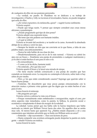 AMANDA QUICK

EL TERCER CIRCULO

de cualquiera de ellos sin sus pasiones personales.
—La verdad, no puedo. Si Thaddeus no se dedicara a su trabajo de
investigación y Charles y Lilly no tuvieran el invernadero, bueno, no puedo imaginar
qué sería de ellos.
—¿Se verían expuestos a la melancolía, quizá? —sugirió Leona sutilmente.
Victoria suspiró.
—Puede que tenga razón. Y pensar que siempre consideré esas cosas meras
aficiones o pasatiempos.
—¿Puedo preguntarle qué tipo de don posee?
Victoria adoptó una expresión tensa.
—Me temo que mis poderes son bastante inútiles.
—¿A qué se refiere?
Victoria se levantó del escritorio y se tumbó en la cama. Acomodó la almohada
debajo de su cabeza y cerró los ojos.
—Siempre he tenido un don que me convierte en lo que llamo, a falta de una
palabra mejor, una anticasamentera.
—Nunca he oído hablar de esa clase de don.
—Desafortunadamente, para mí es de lo más normal. —Victoria se cubrió los
ojos con un brazo—. Enséñeme una pareja de prometidos o cualquier matrimonio y
yo le diré si están hechos el uno para el otro o no.
—Es extraordinario.
—Y como ya le he dicho, bastante inútil.
—No entiendo. ¿Por qué dice eso?
Victoria apartó el brazo y le lanzó una mirada de miope.
—No tiene mucho sentido comunicarle a una pareja de casados que han
cometido un tremendo error. La mayoría no contempla el divorcio, sobre todo si hay
niños de por medio.
—Pero ¿y los que están considerando casarse? Supongo que querrán saber si
hacen buena pareja.
—Tonterías. He descubierto que muy pocas parejas entusiasmadas con la
atracción mutua a primera vista quieren que les digan que no están hechos el uno
para el otro.
Leona frunció el entrecejo.
—Me pregunto por qué.
Victoria volvió a cubrirse la vista con el brazo.
—Porque normalmente están embelesados o enceguecidos, según el caso, por
otros aspectos más inmediatos, como la pasión, la belleza, la posición social o
económica o simplemente el deseo de escapar de la soledad.
La soledad. Leona pensó que ésa había sido la fuerza impulsora que había
motivado su interés por William Trover hacía dos años. En aquellos días se sentía
muy sola. Al menos hasta que apareció Fog. ¿Habría estado dispuesta a oír a una
casamentera que intentara advertirle que su boda con William sería un error?
—Entiendo —dijo suavemente—. Ésos son factores de peso.
—Hasta compartir una aventura arriesgada puede despertar la pasión en cierta
gente —añadió Victoria con malicia.
Leona frunció la nariz.

- 116 -

 
