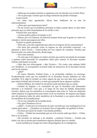 AMANDA QUICK

EL TERCER CIRCULO

—Sabía que no podría resistirse a regañarme por mi relación con el señor Ware.
—No se preocupe. Créame que no tengo intención de perder el tiempo.
Leona sonrió.
—Le estoy muy agradecida. Ahora bien, hablemos de su don de
anticasamentera.
—¿Para qué, qué importancia tiene?
—Se me ocurre que el problema principal se halla cuando ejerce su don sobre
personas que ya están emparejadas de un modo u otro.
Victoria hizo una mueca.
—¿Cómo podría aplicar mi talento si no?
—Bueno, por si le interesa, tío Edward siempre decía que la gente no valora los
consejos a menos que paguen por ellos.
Victoria se quedó paralizada.
—Dios mío, ¿me está sugiriendo que entre en el negocio de las casamenteras?
—No tiene que pensarlo como su ingreso en una actividad comercial —se
apresuró a decir Leona—. Usted podría ser una especie de consejera. Tendría que
hacerse todo con suma discreción, desde luego.
—Eso como mínimo.
—Yo creo que si divulgara en ciertos círculos que estaría encantada de aconsejar
a quienes estén buscando el compañero ideal para casarse, le lloverían muchos
clientes solicitando su ayuda.
—Qué idea tan extravagante —dijo Victoria—. Por cierto, esta mañana hablé
con Thaddeus. La acompañará al primer baile de primavera de la Sociedad Arcana
este fin de semana.
—¿Qué?
—El nuevo Maestro, Gabriel Jones, y su prometida celebran su noviazgo.
Evidentemente creen que los miembros de la Sociedad Arcana deberían ser más
sociables. Si le digo la verdad, no estoy segura de que sea una idea muy acertada,
pero ahora Gabriel está al frente y se nota que pretende hacer algunos cambios.
—Señora Milden, de verdad no me parece nada oportuno que yo asista.
—Gabriel ha llegado a la conclusión de que la Sociedad está demasiado
aferrada a la tradición. Cree que a lo largo de los años ha habido demasiados
secretos. Quiere que los miembros se comuniquen más entre sí. Todo ese disparate
sobre preparar la organización para entrar en la era moderna. Se requiere que hagan
acto de presencia todos los altos miembros de la Sociedad, y eso quiere decir todos
los miembros de la familia Jones.
—Yo no soy miembro de la familia Jones.
—No, pero Thaddeus sí lo es.
—¿Qué? —Leona tuvo la sensación de estar cayendo por una madriguera en un
cuento para niños—. ¿Thaddeus es un Jones? Eso es imposible. Su apellido es Ware.
—Es Jones por parte de madre. Una familia prolífica.
—Cielos. —Estaba tan anonadada que no se le ocurría nada que decir—. Cielos.
Pero si es un Jones.
—He enviado un mensaje a mi modista —continuó Victoria—. Vendrá esta
tarde a las dos en punto para enseñarnos algunos diseños para su vestido.
Leona luchaba por recoger los restos desperdigados de su inteligencia.

- 117 -

 