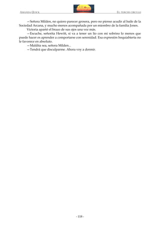AMANDA QUICK

EL TERCER CIRCULO

—Señora Milden, no quiero parecer grosera, pero no pienso acudir al baile de la
Sociedad Arcana, y mucho menos acompañada por un miembro de la familia Jones.
Victoria apartó el brazo de sus ojos una vez más.
—Escuche, señorita Hewitt, si va a tener un lío con mi sobrino lo menos que
puede hacer es aprender a comportarse con serenidad. Esa expresión boquiabierta no
le favorece en absoluto.
—Maldita sea, señora Milden...
—Tendrá que disculparme. Ahora voy a dormir.

- 118 -

 
