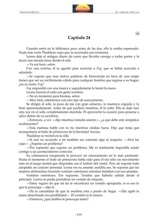 AMANDA QUICK

EL TERCER CIRCULO

Capítulo 24
Cuando entró en la biblioteca poco antes de las dos, ella le estaba esperando.
Nada más verla Thaddeus supo que se avecinaba una tormenta.
Leona dejó el antiguo diario de cuero que llevaba consigo a todas partes y le
lanzó una mirada feroz desde el sofá.
—Ya era hora, señor.
Con una sonrisa, él se agachó para acariciar a Fog, que se había acercado a
saludarle.
—Se supone que esas dulces palabras de bienvenida en boca de una mujer
tienen que ser un recibimiento cálido para cualquier hombre que regresa a su hogar,
¿no es cierto, Fog?
Fog respondió con una mueca y seguidamente le lamió la mano.
Leona frunció el ceño con gesto sombrío.
—No es momento para bromas, señor.
—Muy bien, intentemos con otro tipo de acercamiento.
Se dirigió al sofá, la puso de pie con gran esfuerzo, la mantuvo erguida y la
besó apasionadamente. Antes de que pudiera resistirse, él la soltó. Ella se dejó caer
otra vez en el sofá, completamente aturdida. Él aprovechó la ocasión para ponerse a
salvo detrás de su escritorio.
—Entonces, a ver —dijo mientras tomaba asiento—, ¿a qué debo este simpático
recibimiento?
—Esta mañana hablé con tu tía mientras estabas fuera. Dijo que tenía que
acompañarte al baile de primavera de la Sociedad Arcana.
Thaddeus se reclinó en la silla.
—Si mal no recuerdo a mí también me comentó algo al respecto. —Alzó las
cejas—. ¿Supone un problema?
—Por supuesto que supone un problema. Me es totalmente imposible asistir
contigo a un acontecimiento como ése.
Su vehemencia inesperada le provocó un retorcimiento en lo más profundo.
Hasta el momento el baile de primavera había sido para él tan sólo un movimiento
más en el juego mortal que disputaba con el ladrón del cristal. Pero de repente todo
adoptaba un carácter personal. Leona era su amante, maldita sea. Se suponía que las
mujeres disfrutaban luciendo vestidos ostentosos mientras bailaban con sus amantes.
Vestidos ostentosos. Por supuesto. Tendría que haberlo sabido desde el
principio. Leona no podía permitirse un vestido de etiqueta.
—Estoy seguro de que mi tía te encontrará un vestido apropiado, si es eso lo
que te preocupa —dijo él.
—Da la casualidad de que la modista está a punto de llegar. —Ella agitó la
mano desechando esa posibilidad—. El vestido es lo menos.
—Entonces, ¿qué diablos te preocupa tanto?

- 119 -

 
