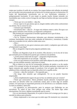 AMANDA QUICK

EL TERCER CIRCULO

orejas que rozaban el cuello de su camisa. Sus rasgos habían sido tallados sin piedad
por un escultor más preocupado por la fuerza de su retrato que por su hermosura. El
rostro del hipnotizador armonizaba con su voz: hechizante, misterioso y
peligrosamente fascinador. Si una mujer se pasaba mucho tiempo mirando sus
insondables ojos verdes corría el riesgo de caer bajo un hechizo del que nunca podría
escapar.
—Tiene que ver a un médico —dijo ella.
—Si ese vapor es lo que pienso que es, ningún médico sabrá cómo contrarrestar
sus efectos. No se conoce la cura.
—Tenemos que intentarlo.
—Escúcheme bien —dijo él—. Si sigue mis órdenes estará a salvo. De aquí a un
rato, quince minutos como mucho, yo empezaré a enloquecer.
Ella luchaba por comprender el terrible significado de lo que él decía.
—¿Es por el veneno?
—Así es. Produce alucinaciones infernales que abruman mentalmente a las
víctimas, haciéndoles creer que están rodeadas de demonios y monstruos. Cuando
todo eso se apodere de mí, usted no debe estar cerca.
—Pero...
—Me convertiré en una grave amenaza para usted y cualquiera que esté cerca.
¿Comprende lo que digo?
Ella se atragantó y bajó de prisa algunos peldaños más.
—Sí.
Estaban casi llegando al pie de la escalera. Ella alcanzó a ver la luz de la luna
que asomaba por la rendija de la puerta que conducía a los jardines.
—¿Cómo piensa usted salir de aquí? —preguntó el hipnotizador.
—Me están esperando en un carruaje —dijo ella.
—Una vez que estemos en los jardines usted debe alejarse lo antes posible de mi
lado y de esta maldita mansión. Aquí tiene el cristal.
Ella se detuvo en uno de los erosionados peldaños de piedra y se dio medio
vuelta. Él le entregó la bolsa de terciopelo. Ella la recibió pasmada, consciente de la
ligera comezón que aquella energía le producía. Con un gesto más claro que sus
palabras él dio a entender que no esperaba sobrevivir a aquella noche.
—Gracias —dijo ella vacilante—. No esperaba que...
—No tengo más remedio que entregárselo. Yo ya no puedo hacerme
responsable.
—¿Está completamente seguro de que no hay un antídoto para ese veneno?
—Nada que conozcamos. Ahora présteme mucha atención. Comprendo que
crea tener un derecho sobre ese condenado cristal, pero si tiene algo de sentido
común, si le preocupa su seguridad personal, se lo devolverá a su verdadero dueño.
Le daré su nombre y dirección.
—Le agradezco su preocupación, pero le aseguro que Delbridge no me
encontrará. Es usted el que corre peligro esta noche. Ha dicho algo sobre
alucinaciones. Por favor, dígame exactamente qué le ocurre.
Con un movimiento impaciente, él se pasó el dorso de la manga por los ojos y
sacudió la cabeza para aclararse.
—Estoy empezando a ver cosas que no están aquí. De momento soy consciente

- 12 -

 