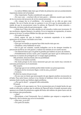 AMANDA QUICK

EL TERCER CIRCULO

—La señora Milden dejó claro que el baile de primavera será un acontecimiento
importante dentro de la Sociedad.
—Muy importante. Puedes considerarlo una gala real.
—En cuyo caso —concluyó ella en tono grave— debemos asumir que muchos
de los inversores del proyecto de mi tío estarán presentes.
—Ah, conque ése es el problema. —Se acomodó en su silla un poco más
relajado. No era el hecho de que no quisiera ir con él lo que la preocupaba; era el
miedo de que la reconocieran como la sobrina de Pipewell. Eso tenía solución—.
Descuida, no tienes nada de qué preocuparte —dijo.
—¿Estás loco? Hace dos años atendía en mi consulta a todos esos inversores. Si
me reconocen, alguien llamará a la policía. Si no te importa mi reputación, al menos
piensa en la tuya. La señora Milden me dijo que eras un Jones.
—Por parte de madre.
—Estoy segura de que tu familia se mostraría espantada si tu nombre
apareciera en la prensa vinculado con el mío.
Él se echó a reír.
—Para que mi familia se espante hace falta mucho más que eso.
—Thaddeus, estoy hablando en serio.
—Por lo que me contaste, cuando trabajabas con tu tío siempre tomabas la
precaución de llevar un velo grueso y realizar las sesiones en un cuarto oscuro.
—Tío Edward decía que a la gente le gustaba que hubiera un poco de misterio.
—Probablemente tuviera razón, pero sospecho que hacer que te disfrazaras de
viuda fue su manera de protegerte por si surgía algún problema.
Ella pestañeó, desconcertada ante esa posibilidad.
—Nunca se me había ocurrido.
—Sin duda porque tu tío nunca mencionó que por una razón muy concreta te
convenía permanecer en el anonimato.
Ella suspiró.
—Supongo que en ese sentido podría haber tenido sus preocupaciones.
—Ninguno de los inversores llegó a verte la cara, ¿correcto?
—Correcto.
Él abrió las manos de par en par.
—En ese caso no tienes que preocuparte de que alguien pudiera reconocerte en
el baile. Para serte franco, incluso si tus clientes te hubiesen visto la cara durante las
sesiones dudo mucho que hubiera algún problema.
—¿Por qué lo dices? —preguntó ella confundida.
Él sonrió.
—La gente ve lo que espera ver. No te reconocerían por el simple hecho de que
nadie se atrevería a pensar que la sobrina de Pipewell tiene el temple necesario para
aparecer en el baile de primavera cogida del brazo del sobrino de quien fuera una de
sus víctimas más prominentes.
—¿Qué?
—Recordarás a lord Trenoweth. Fue el caballero que empezó a sospechar de
Pipewell y dio la alarma que avivó el escándalo.
—Dios mío, ¿es tu tío?
—Por parte de madre.

- 120 -

 