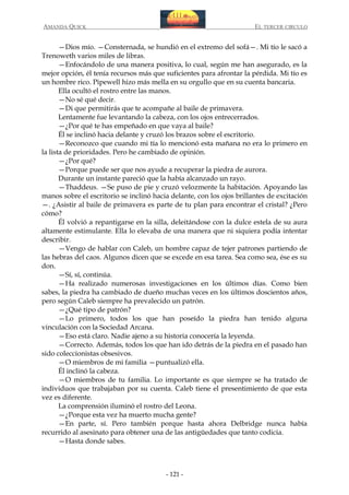 AMANDA QUICK

EL TERCER CIRCULO

—Dios mío. —Consternada, se hundió en el extremo del sofá—. Mi tío le sacó a
Trenoweth varios miles de libras.
—Enfocándolo de una manera positiva, lo cual, según me han asegurado, es la
mejor opción, él tenía recursos más que suficientes para afrontar la pérdida. Mi tío es
un hombre rico. Pipewell hizo más mella en su orgullo que en su cuenta bancaria.
Ella ocultó el rostro entre las manos.
—No sé qué decir.
—Di que permitirás que te acompañe al baile de primavera.
Lentamente fue levantando la cabeza, con los ojos entrecerrados.
—¿Por qué te has empeñado en que vaya al baile?
Él se inclinó hacia delante y cruzó los brazos sobre el escritorio.
—Reconozco que cuando mi tía lo mencionó esta mañana no era lo primero en
la lista de prioridades. Pero he cambiado de opinión.
—¿Por qué?
—Porque puede ser que nos ayude a recuperar la piedra de aurora.
Durante un instante pareció que la había alcanzado un rayo.
—Thaddeus. —Se puso de pie y cruzó velozmente la habitación. Apoyando las
manos sobre el escritorio se inclinó hacia delante, con los ojos brillantes de excitación
—. ¿Asistir al baile de primavera es parte de tu plan para encontrar el cristal? ¿Pero
cómo?
Él volvió a repantigarse en la silla, deleitándose con la dulce estela de su aura
altamente estimulante. Ella lo elevaba de una manera que ni siquiera podía intentar
describir.
—Vengo de hablar con Caleb, un hombre capaz de tejer patrones partiendo de
las hebras del caos. Algunos dicen que se excede en esa tarea. Sea como sea, ése es su
don.
—Sí, sí, continúa.
—Ha realizado numerosas investigaciones en los últimos días. Como bien
sabes, la piedra ha cambiado de dueño muchas veces en los últimos doscientos años,
pero según Caleb siempre ha prevalecido un patrón.
—¿Qué tipo de patrón?
—Lo primero, todos los que han poseído la piedra han tenido alguna
vinculación con la Sociedad Arcana.
—Eso está claro. Nadie ajeno a su historia conocería la leyenda.
—Correcto. Además, todos los que han ido detrás de la piedra en el pasado han
sido coleccionistas obsesivos.
—O miembros de mi familia —puntualizó ella.
Él inclinó la cabeza.
—O miembros de tu familia. Lo importante es que siempre se ha tratado de
individuos que trabajaban por su cuenta. Caleb tiene el presentimiento de que esta
vez es diferente.
La comprensión iluminó el rostro del Leona.
—¿Porque esta vez ha muerto mucha gente?
—En parte, sí. Pero también porque hasta ahora Delbridge nunca había
recurrido al asesinato para obtener una de las antigüedades que tanto codicia.
—Hasta donde sabes.

- 121 -

 