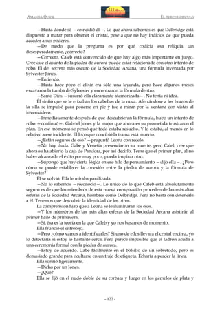 AMANDA QUICK

EL TERCER CIRCULO

—Hasta donde sé —coincidió él—. Lo que ahora sabemos es que Delbridge está
dispuesto a matar para obtener el cristal, pese a que no hay indicios de que pueda
acceder a sus poderes.
—De modo que la pregunta es por qué codicia esa reliquia tan
desesperadamente, ¿correcto?
—Correcto. Caleb está convencido de que hay algo más importante en juego.
Cree que el asunto de la piedra de aurora puede estar relacionado con otro intento de
robo. El del secreto más oscuro de la Sociedad Arcana, una fórmula inventada por
Sylvester Jones.
—Entiendo.
—Hasta hace poco el elixir era sólo una leyenda, pero hace algunos meses
excavaron la tumba de Sylvester y encontraron la fórmula dentro.
—Santo Dios —susurró ella claramente atemorizada—. No tenía ni idea.
Él sintió que se le erizaban los cabellos de la nuca. Aferrándose a los brazos de
la silla se impulsó para ponerse en pie y fue a mirar por la ventana con vistas al
invernadero.
—Inmediatamente después de que descubrieran la fórmula, hubo un intento de
robo —continuó—. Gabriel Jones y la mujer que ahora es su prometida frustraron el
plan. En ese momento se pensó que todo estaba resuelto. Y lo estaba, al menos en lo
relativo a ese incidente. El loco que concibió la trama está muerto.
—¿Están seguros de eso? —preguntó Leona con recelo.
—No hay duda. Gabe y Venetia presenciaron su muerte, pero Caleb cree que
ahora se ha abierto la caja de Pandora, por así decirlo. Teme que el primer plan, al no
haber alcanzado el éxito por muy poco, pueda inspirar otro.
—Supongo que hay cierta lógica en ese hilo de pensamiento —dijo ella—. ¿Pero
cómo se puede establecer la conexión entre la piedra de aurora y la fórmula de
Sylvester?
Él se volvió. Ella le miraba paralizada.
—No lo sabemos —reconoció—. Lo único de lo que Caleb está absolutamente
seguro es de que los miembros de esta nueva conspiración proceden de las más altas
esferas de la Sociedad Arcana, hombres como Delbridge. Pero no basta con detenerle
a él. Tenemos que descubrir la identidad de los otros.
La comprensión hizo que a Leona se le iluminaran los ojos.
—Y los miembros de las más altas esferas de la Sociedad Arcana asistirán al
primer baile de primavera.
—Sí, ésa es la teoría en la que Caleb y yo nos basamos de momento.
Ella frunció el entrecejo.
—Pero ¿cómo vamos a identificarles? Si uno de ellos llevara el cristal encima, yo
lo detectaría si estoy lo bastante cerca. Pero parece imposible que el ladrón acuda a
una ceremonia formal con la piedra de aurora.
—Estoy de acuerdo. Cabe fácilmente en el bolsillo de un sobretodo, pero es
demasiado grande para ocultarse en un traje de etiqueta. Echaría a perder la línea.
Ella sonrió ligeramente.
—Dicho por un Jones.
—¿Qué?
Ella se fijó en el nudo doble de su corbata y luego en los gemelos de plata y

- 122 -

 