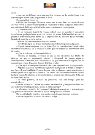 AMANDA QUICK

EL TERCER CIRCULO

ónice.
—Una vez tío Edward mencionó que los hombres de la familia Jones eran
conocidos por poseer cierta elegancia en el estilo.
Él se encogió de hombros.
—Se lleva en la sangre. Nuestros sastres nos adoran. Pero volviendo al tema
que nos ocupa, el objetivo será identificar en el salón de baile a algunos de los otros
que, además de Delbridge, estén involucrados en esta nueva conspiración.
—¿Cómo lo harás?
—En un momento durante la velada, Gabriel Jones se levantará y anunciará
formalmente que la piedra de aurora ha vuelto a las manos de la Sociedad Arcana. La
piedra es toda una leyenda dentro de la organización. La mayoría de los presentes
llorarán de emoción al oír la noticia.
Los labios de Leona se curvaron en una sonrisa.
—Pero Delbridge y los demás implicados sin duda serán presas del pánico.
—El pánico crea un tipo de energía único. Deja un rastro intenso. Habrá varios
miembros de confianza de la Sociedad Arcana que son capaces de detectar esa clase
de miedo.
—¿Qué tipo de don confiere esa habilidad?
—Muchos, en realidad. El pánico es una de las emociones más fáciles de
detectar ya que es sumamente intenso y elemental. Yo puedo captarlo.
Probablemente tú también, si da la casualidad de que estás cerca de alguien que se
encuentra en estado de pánico. Es muy difícil de ocultar.
—¿Qué harás si consigues identificar a los otros conspiradores? —preguntó ella.
—Algunos cazadores expertos los seguirán y averiguarán a dónde se dirigen y
qué hacen después del baile. Créeme, los que están implicados en este asunto nunca
sabrán que les están siguiendo de cerca. Con suerte, uno de los maleantes nos llevará
hasta la piedra. Si fallamos, al menos tendremos mucha más información de la que
tenemos hasta ahora.
—En otras palabras, el baile de primavera será una trampa para los
conspiradores.
—Así es —dijo él—. Y tú nos ayudarás a hacerla saltar. ¿Comprendes ahora por
qué es tan importante para ti que asistas al baile conmigo?
La reluciente excitación de Leona creó tal dosis de energía en el ambiente que
Fog gimió con entusiasmo y hundió el hocico en la palma de su mano.
Ella le agitó el pelo, mientras una sonrisa misteriosa asomaba en su rostro.
—No me lo perdería por nada del mundo —dijo.

- 123 -

 